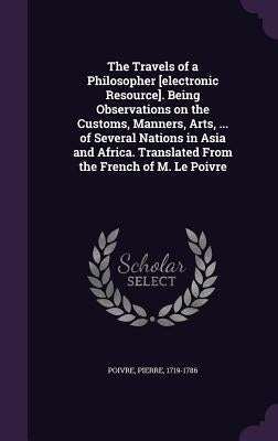 The Travels of a Philosopher [electronic Resource]. Being Observations on the Customs, Manners, Arts, ... of Several Nations in Asia and Africa. Trans by Poivre, Pierre