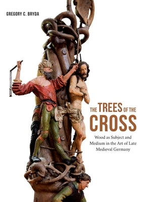 The Trees of the Cross: Wood as Subject and Medium in the Art of Late Medieval Germany by Bryda, Gregory C.