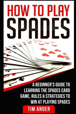 How To Play Spades: A Beginner's Guide to Learning the Spades Card Game, Rules, & Strategies to Win at Playing Spades by Ander, Tim