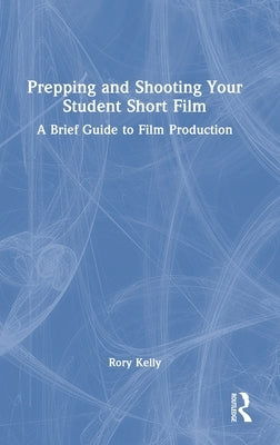 Prepping and Shooting Your Student Short Film: A Brief Guide to Film Production by Kelly, Rory