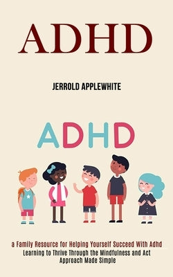 Adhd: Learning to Thrive Through the Mindfulness and Act Approach Made Simple (A Family Resource for Helping Yourself Succee by Applewhite, Jerrold