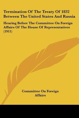 Termination Of The Treaty Of 1832 Between The United States And Russia: Hearing Before The Committee On Foreign Affairs Of The House Of Representative by Committee on Foreign Affairs