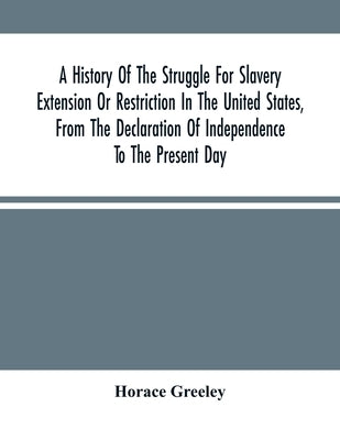 A History Of The Struggle For Slavery Extension Or Restriction In The United States, From The Declaration Of Independence To The Present Day. Mainly C by Greeley, Horace