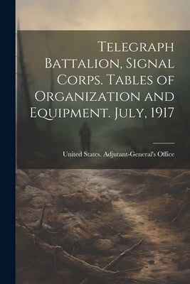 Telegraph Battalion, Signal Corps. Tables of Organization and Equipment. July, 1917 by States Adjutant-General's Office, Un