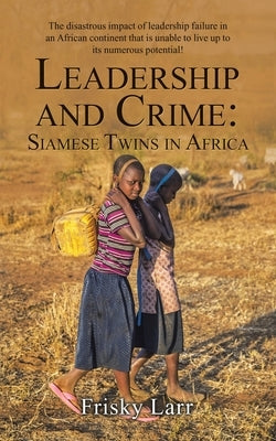 Leadership and Crime: Siamese Twins in Africa: The Disastrous Impact of Leadership Failure in an African Continent That Is Unable to Live up by Larr, Frisky
