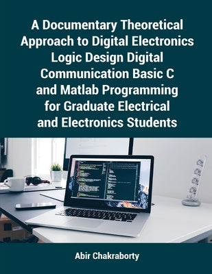 A Documentary Theoretical Approach to Digital Electronics Logic Design Digital Communication Basic C and Matlab Programming for Graduate Electrical an by Chakraborty, Abir