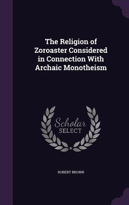 The Religion of Zoroaster Considered in Connection With Archaic Monotheism by Brown, Robert