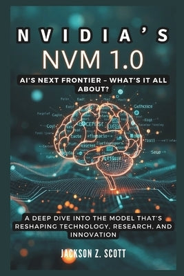 Nvidia's NVM 1.0: AI's Next Frontier - What's It All About?: A Deep Dive into the Model That's Reshaping Technology, Research, and Innovation by Z. Scott, Jackson