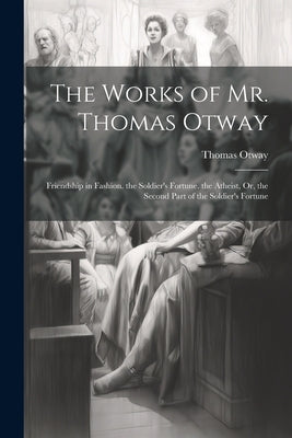 The Works of Mr. Thomas Otway: Friendship in Fashion. the Soldier's Fortune. the Atheist, Or, the Second Part of the Soldier's Fortune by Otway, Thomas