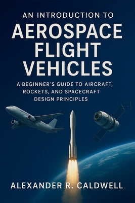 An Introduction to Aerospace Flight Vehicles: A Beginner's Guide to Aircraft, Rockets, and Spacecraft Design Principles by Caldwell, Alexander R.