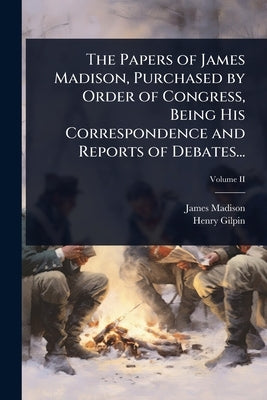 The Papers of James Madison, Purchased by Order of Congress, Being His Correspondence and Reports of Debates... by Madison, James
