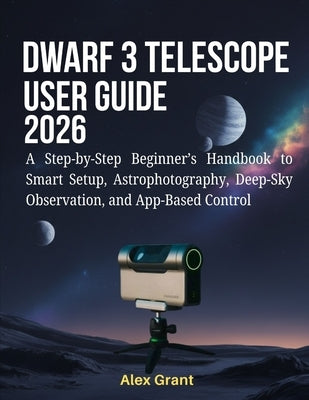 DWARF 3 Telescope User Guide 2026: A Step-by-Step Beginner's Handbook to Smart Setup, Astrophotography, Deep-Sky Observation, and App-Based Control by Grant, Alex