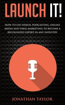Launch It!: How to Use Videos, Podcasting, Online Media and Viral Marketing to Become a Recognized Expert in Any Industry by Taylor, Jonathan R.