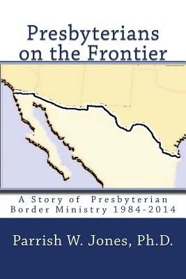 Presbyterians on the Frontier: A Story of the Presbyterian Border Ministry 1984-2014 by Jones Ph. D., Parrish W.