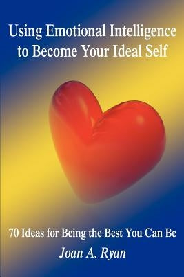 Using Emotional Intelligence to Become Your Ideal Self: 70 Ideas for Being the Best You Can Be by Ryan, Joan A.
