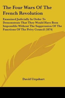 The Four Wars Of The French Revolution: Examined Judicially In Order To Demonstrate That They Would Have Been Impossible Without The Suppression Of Th by Urquhart, David