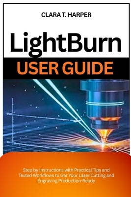 Lightburn User Guide: Step by Instructions with Practical Tips and Tested Workflows to Get Your Laser Cutting and Engraving Production-Ready by Harper, Clara T.