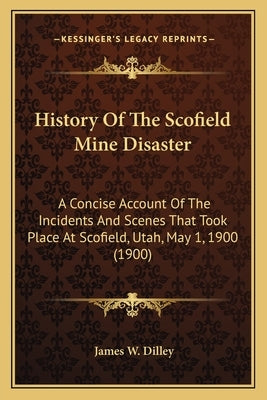 History Of The Scofield Mine Disaster: A Concise Account Of The Incidents And Scenes That Took Place At Scofield, Utah, May 1, 1900 (1900) by Dilley, James W.