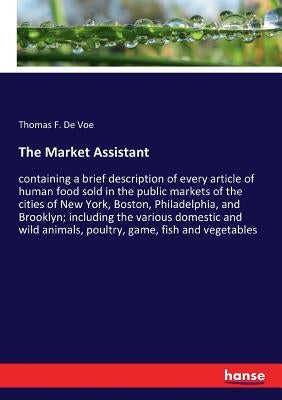 The Market Assistant: containing a brief description of every article of human food sold in the public markets of the cities of New York, Bo by de Voe, Thomas F.