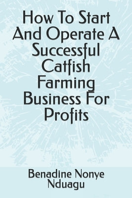 How To Start And Operate A Successful Catfish Farming Business For Profits by Nduagu, Benadine Nonye