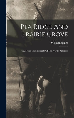Pea Ridge And Prairie Grove: Or, Scenes And Incidents Of The War In Arkansas by Baxter, William