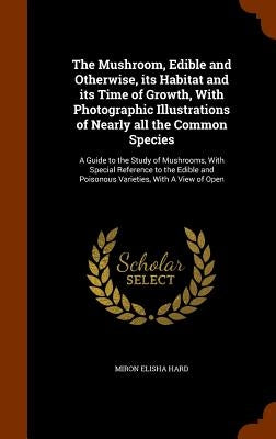 The Mushroom, Edible and Otherwise, its Habitat and its Time of Growth, With Photographic Illustrations of Nearly all the Common Species: A Guide to t by Hard, Miron Elisha