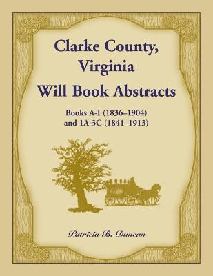 Clarke County, Virginia Will Book Abstracts Books A - I (1836-1904) and 1A - 3C (1841-1913) by Duncan, Patricia B.