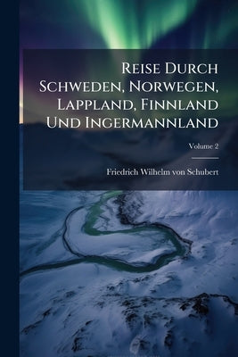 Reise Durch Schweden, Norwegen, Lappland, Finnland Und Ingermannland by Friedrich Wilhelm Von Schubert