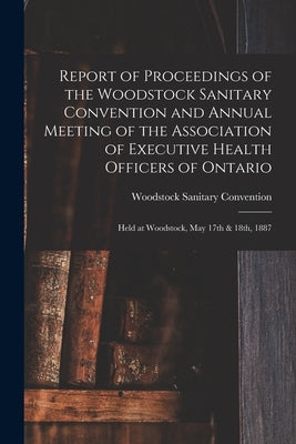 Report of Proceedings of the Woodstock Sanitary Convention and Annual Meeting of the Association of Executive Health Officers of Ontario [microform]: by Woodstock Sanitary Convention (1887