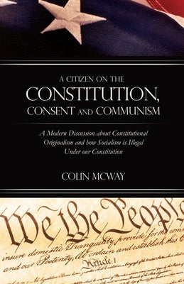 A Citizen on The Constitution, Consent and Communism: A Modern Discussion about Constitutional Originalism and how Socialism is Illegal Under our Cons by McWay, Colin