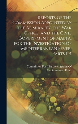Reports of the Commission Appointed by the Admiralty, the War Office, and the Civil Government of Malta, for the Investigation of Mediterranean Fever, by Commission for the Investigation of M