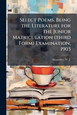 Select Poems, Being the Literature for the Junior Matriculation (third Form) Examination, 1903 by Alexander, W. J. 1855-1944