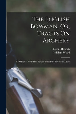 The English Bowman, Or, Tracts On Archery: To Which Is Added the Second Part of the Bowman's Glory by Wood, William