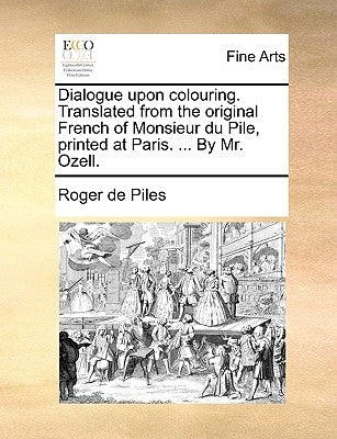 Dialogue Upon Colouring. Translated from the Original French of Monsieur Du Pile, Printed at Paris. ... by Mr. Ozell. by De Piles, Roger