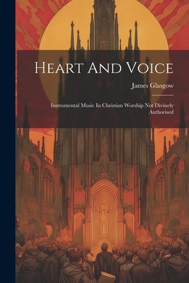 Heart And Voice: Instrumental Music In Christian Worship Not Divinely Authorised by Glasgow, James