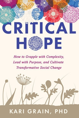 Critical Hope: How to Grapple with Complexity, Lead with Purpose, and Cultivate Transformative Social Change by Grain, Kari