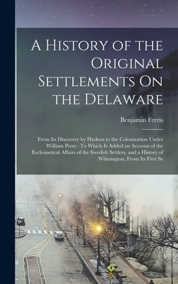 A History of the Original Settlements On the Delaware: From Its Discovery by Hudson to the Colonization Under William Penn: To Which Is Added an Accou by Ferris, Benjamin