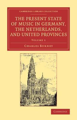 The Present State of Music in Germany, the Netherlands, and United Provinces: Or, the Journal of a Tour Through Those Countries Undertaken to Collect by Burney, Charles