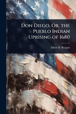 Don Diego, Or, the Pueblo Indian Uprising of 1680 by Reagan, Albert B.