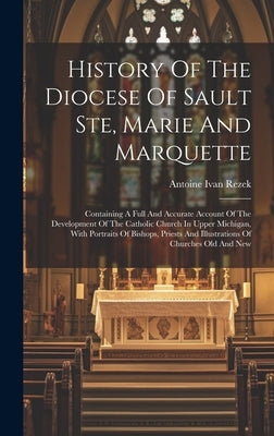 History Of The Diocese Of Sault Ste, Marie And Marquette: Containing A Full And Accurate Account Of The Development Of The Catholic Church In Upper Mi by Rezek, Antoine Ivan