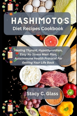 Hashimoto's Diet Recipes Cookbook: Healing Thyroid, Hypothyroidism, Easy No Stress Meal Plan, Autoimmune Health Protocol for Getting Your Life Back by C. Glass, Stacy