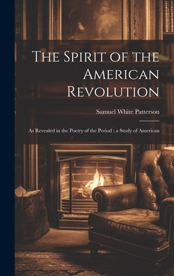 The Spirit of the American Revolution: As Revealed in the Poetry of the Period; a Study of American by Patterson, Samuel White
