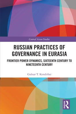 Russian Practices of Governance in Eurasia: Frontier Power Dynamics, Sixteenth Century to Nineteenth Century by Kendirbai, Gulnar T.
