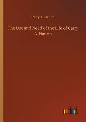 The Use and Need of the Life of Carry A. Nation by Nation, Carry Amelia