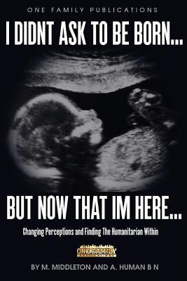 I Didnt Ask To Be Born... But Now That Im Here: Changing Perceptions and Finding the Humanitarian Within by Bn, A. Human