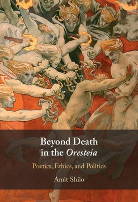 Beyond Death in the Oresteia: Poetics, Ethics, and Politics by Shilo, Amit