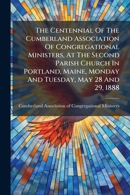 The Centennial Of The Cumberland Association Of Congregational Ministers, At The Second Parish Church In Portland, Maine, Monday And Tuesday, May 28 A by Cumberland Association of Congregational