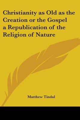 Christianity as Old as the Creation or the Gospel a Republication of the Religion of Nature by Tindal, Matthew