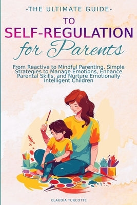 The Ultimate Guide to Self-Regulation for Parents: From Reactive to Mindful Parenting. Simple Strategies to Manage Emotions, Enhance Parental Skills, by Turcotte, Claudia
