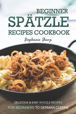 Beginner Spatzle Recipes Cookbook: Delicious & Easy Spatzle Recipes for Beginners to German Cuisine by Sharp, Stephanie